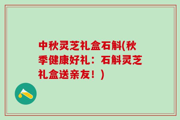 中秋灵芝礼盒石斛(秋季健康好礼：石斛灵芝礼盒送亲友！)