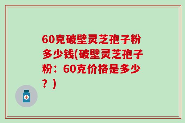 60克破壁灵芝孢子粉多少钱(破壁灵芝孢子粉：60克价格是多少？)