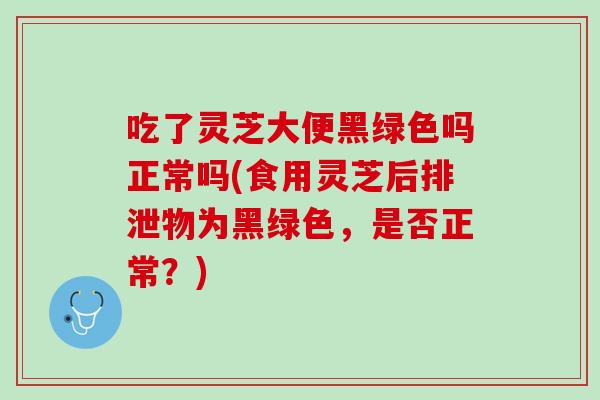 吃了灵芝大便黑绿色吗正常吗(食用灵芝后排泄物为黑绿色，是否正常？)