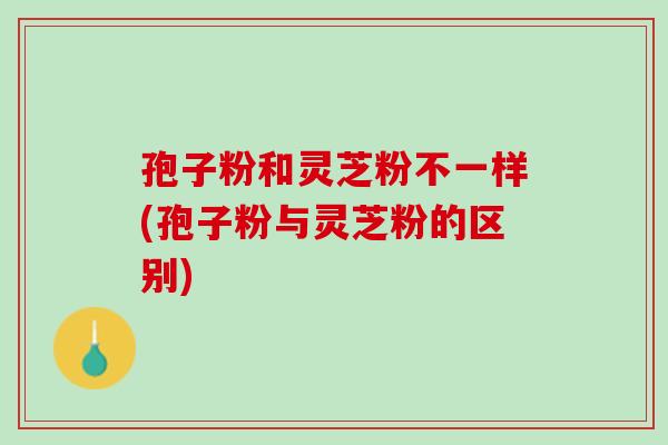 孢子粉和灵芝粉不一样(孢子粉与灵芝粉的区别)