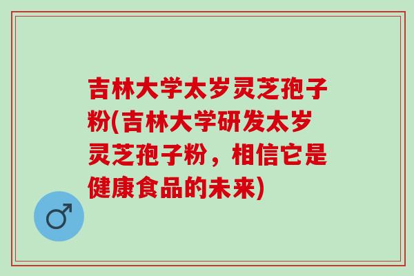 吉林大学太岁灵芝孢子粉(吉林大学研发太岁灵芝孢子粉，相信它是健康食品的未来)