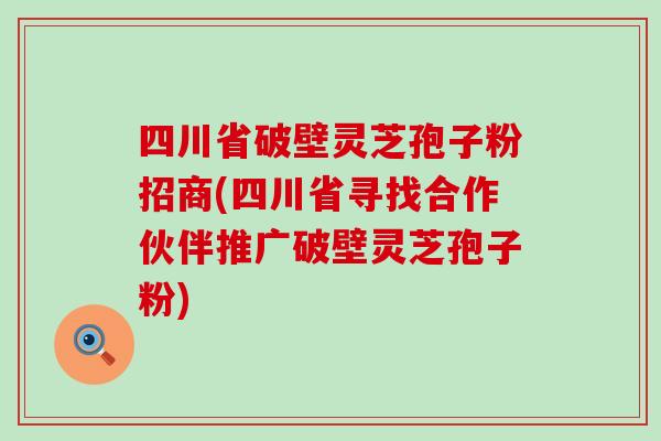 四川省破壁灵芝孢子粉招商(四川省寻找合作伙伴推广破壁灵芝孢子粉)