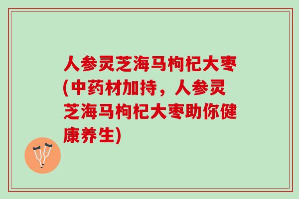 人参灵芝海马枸杞大枣(中药材加持，人参灵芝海马枸杞大枣助你健康养生)