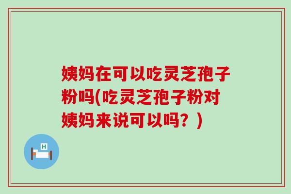 姨妈在可以吃灵芝孢子粉吗(吃灵芝孢子粉对姨妈来说可以吗？)