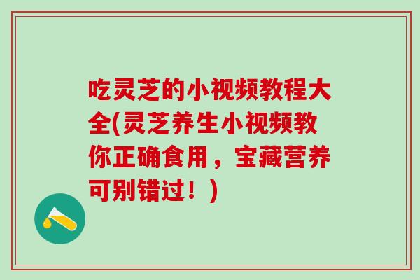 吃灵芝的小视频教程大全(灵芝养生小视频教你正确食用，宝藏营养可别错过！)