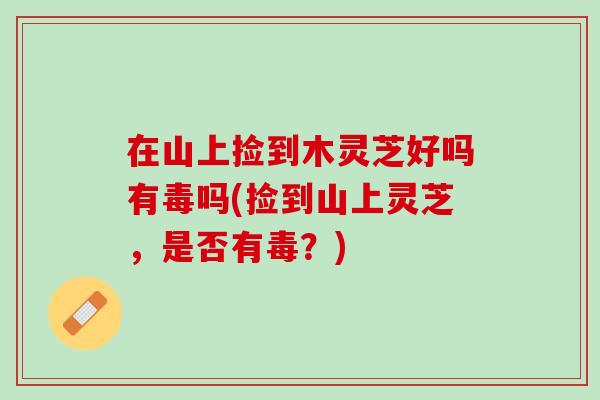在山上捡到木灵芝好吗有毒吗(捡到山上灵芝，是否有毒？)