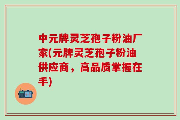中元牌灵芝孢子粉油厂家(元牌灵芝孢子粉油供应商，高品质掌握在手)