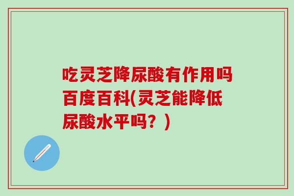 吃灵芝降尿酸有作用吗百度百科(灵芝能降低尿酸水平吗？)