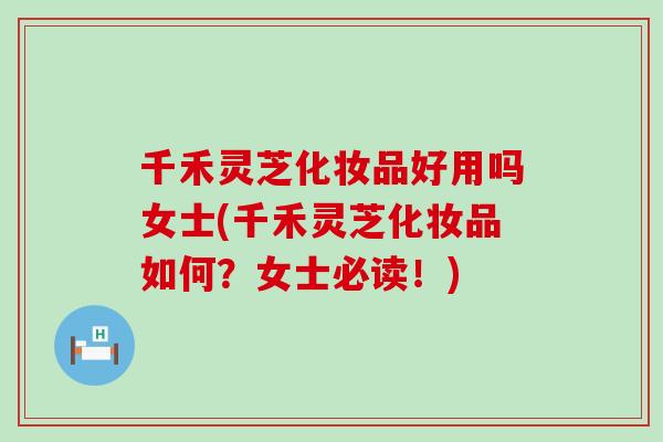 千禾灵芝化妆品好用吗女士(千禾灵芝化妆品如何？女士必读！)