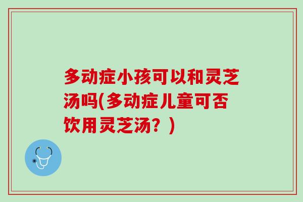 多动症小孩可以和灵芝汤吗(多动症儿童可否饮用灵芝汤？)