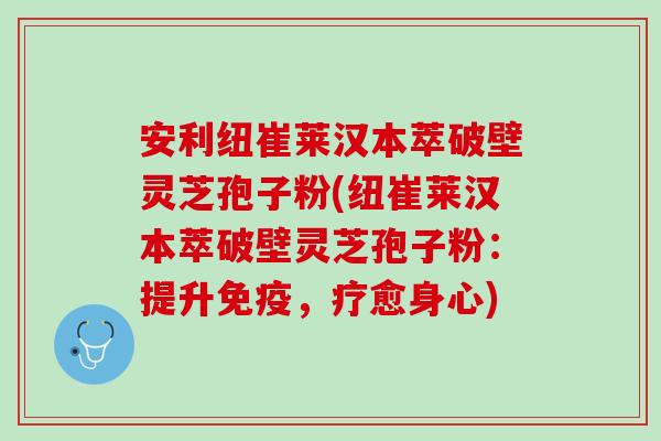 安利纽崔莱汉本萃破壁灵芝孢子粉(纽崔莱汉本萃破壁灵芝孢子粉：提升免疫，疗愈身心)