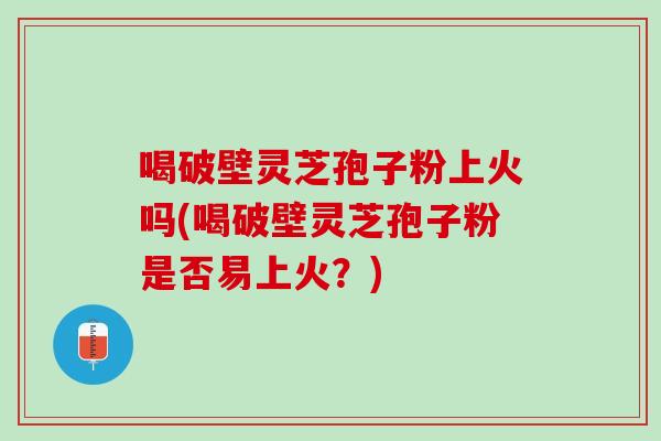 喝破壁灵芝孢子粉上火吗(喝破壁灵芝孢子粉是否易上火？)