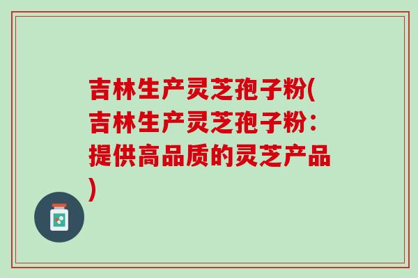 吉林生产灵芝孢子粉(吉林生产灵芝孢子粉：提供高品质的灵芝产品)