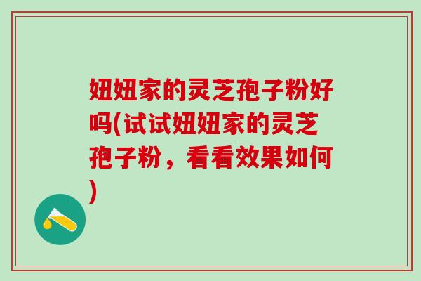 妞妞家的灵芝孢子粉好吗(试试妞妞家的灵芝孢子粉,看看效果如何) 妞妞家的灵芝孢子粉好吗(试试妞妞家的灵芝孢子粉,看看效果如何)