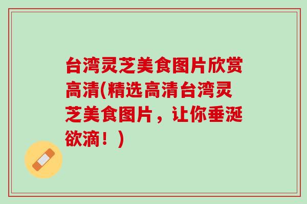 台湾灵芝美食图片欣赏高清(精选高清台湾灵芝美食图片，让你垂涎欲滴！)