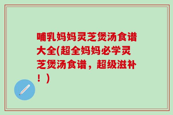 哺乳妈妈灵芝煲汤食谱大全(超全妈妈必学灵芝煲汤食谱，超级滋补！)