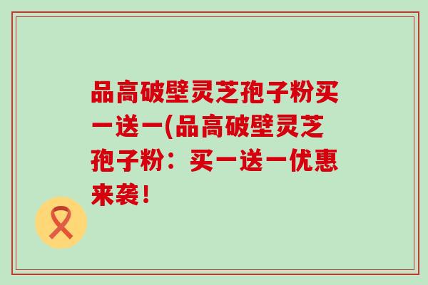 品高破壁灵芝孢子粉买一送一(品高破壁灵芝孢子粉:买一送一优惠来袭! 品高破壁灵芝孢子粉买一送一(品高破壁灵芝孢子粉:买一送一优惠来袭!
