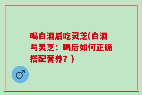 喝白酒后吃灵芝(白酒与灵芝：喝后如何正确搭配营养？)