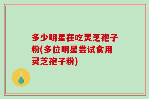 多少明星在吃灵芝孢子粉(多位明星尝试食用灵芝孢子粉)