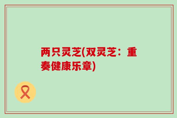 两只灵芝(双灵芝：重奏健康乐章)