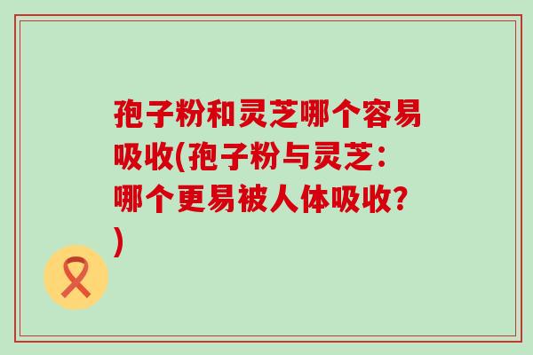 孢子粉和灵芝哪个容易吸收(孢子粉与灵芝：哪个更易被人体吸收？)