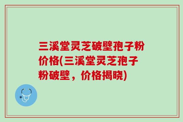 三溪堂灵芝破壁孢子粉价格(三溪堂灵芝孢子粉破壁，价格揭晓)