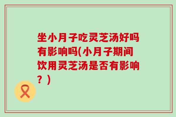 坐小月子吃灵芝汤好吗有影响吗(小月子期间饮用灵芝汤是否有影响？)