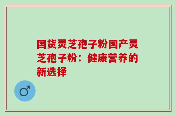 国货灵芝孢子粉国产灵芝孢子粉：健康营养的新选择