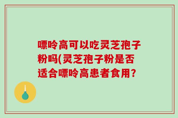 嘌呤高可以吃灵芝孢子粉吗(灵芝孢子粉是否适合嘌呤高患者食用？