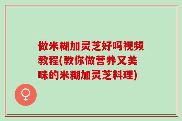 做米糊加灵芝好吗视频教程(教你做营养又美味的米糊加灵芝料理)