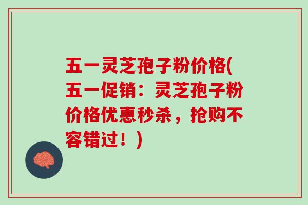 五一灵芝孢子粉价格(五一促销：灵芝孢子粉价格优惠秒杀，抢购不容错过！)