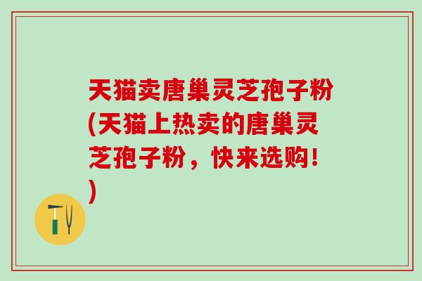 天猫卖唐巢灵芝孢子粉(天猫上热卖的唐巢灵芝孢子粉,快来选购!) 天猫卖唐巢灵芝孢子粉(天猫上热卖的唐巢灵芝孢子粉,快来选购!)