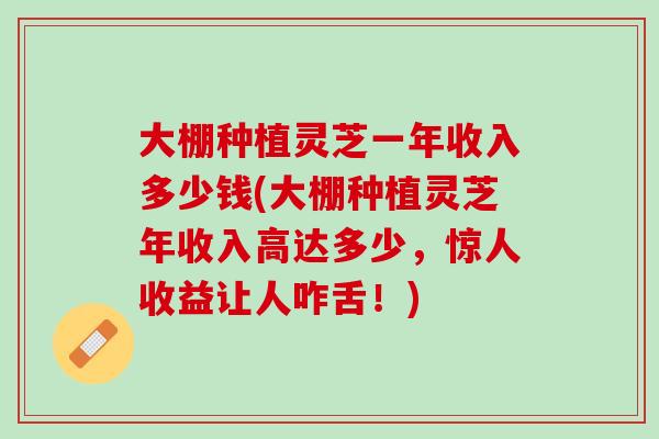 大棚种植灵芝一年收入多少钱(大棚种植灵芝年收入高达多少，惊人收益让人咋舌！)