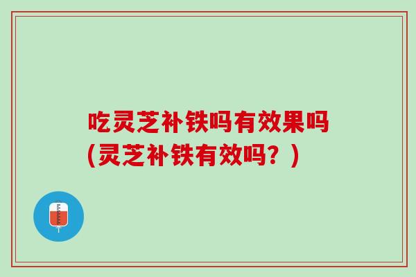 吃灵芝补铁吗有效果吗(灵芝补铁有效吗？)