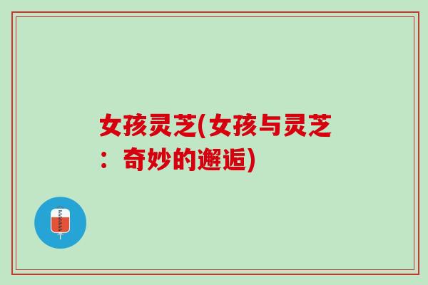 女孩灵芝(女孩与灵芝：奇妙的邂逅)