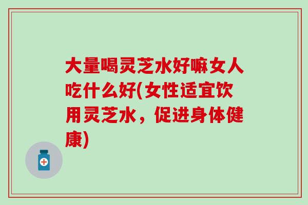 大量喝灵芝水好嘛女人吃什么好(女性适宜饮用灵芝水，促进身体健康)