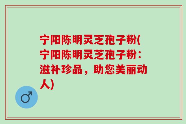 宁阳陈明灵芝孢子粉(宁阳陈明灵芝孢子粉:滋补珍品,助您美丽动人) 宁阳陈明灵芝孢子粉(宁阳陈明灵芝孢子粉:滋补珍品,助您美丽动人)