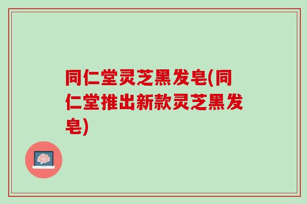 同仁堂灵芝黑发皂(同仁堂推出新款灵芝黑发皂)