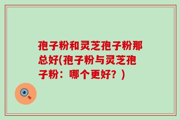 孢子粉和灵芝孢子粉那总好(孢子粉与灵芝孢子粉：哪个更好？)
