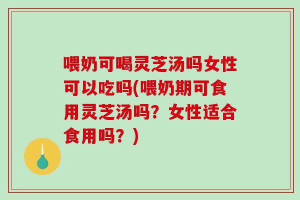 喂奶可喝灵芝汤吗女性可以吃吗(喂奶期可食用灵芝汤吗？女性适合食用吗？)