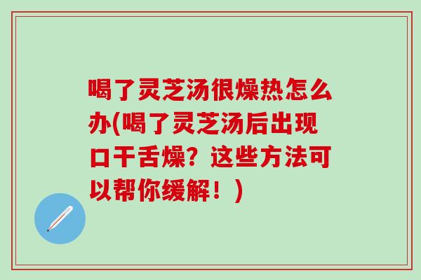 喝了灵芝汤很燥热怎么办(喝了灵芝汤后出现口干舌燥？这些方法可以帮你缓解！)