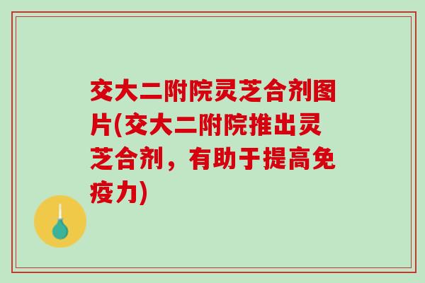 交大二附院灵芝合剂图片(交大二附院推出灵芝合剂，有助于提高免疫力)