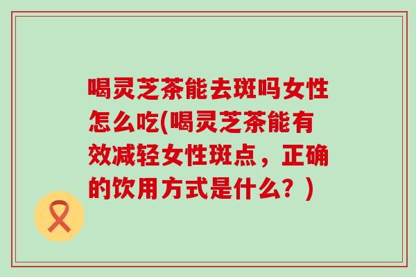 喝灵芝茶能去斑吗女性怎么吃(喝灵芝茶能有效减轻女性斑点，正确的饮用方式是什么？)