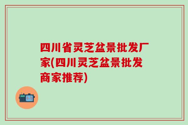四川省灵芝盆景批发厂家(四川灵芝盆景批发商家推荐)