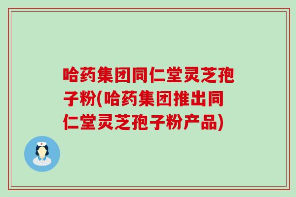 哈药集团同仁堂灵芝孢子粉(哈药集团推出同仁堂灵芝孢子粉产品)