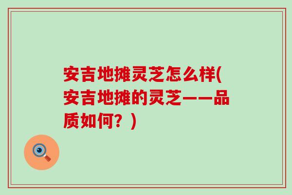 安吉地摊灵芝怎么样(安吉地摊的灵芝——品质如何？)