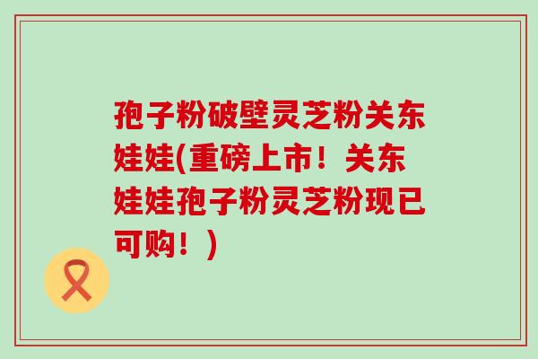 孢子粉破壁灵芝粉关东娃娃(重磅上市!关东娃娃孢子粉灵芝粉现已可购!) 孢子粉破壁灵芝粉关东娃娃(重磅上市!关东娃娃孢子粉灵芝粉现已可购!)