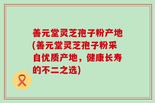 善元堂灵芝孢子粉产地(善元堂灵芝孢子粉采自优质产地，健康长寿的不二之选)