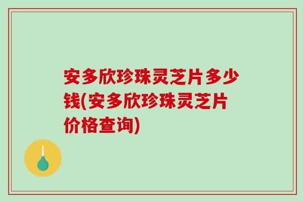 安多欣珍珠灵芝片多少钱(安多欣珍珠灵芝片价格查询)