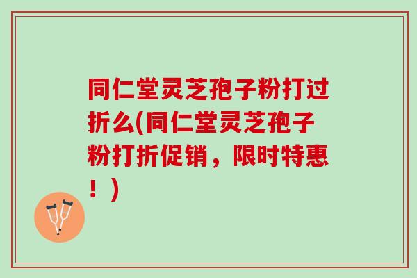 同仁堂灵芝孢子粉打过折么(同仁堂灵芝孢子粉打折促销，限时特惠！)